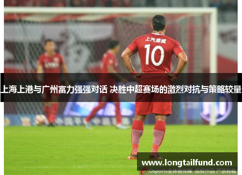 上海上港与广州富力强强对话 决胜中超赛场的激烈对抗与策略较量